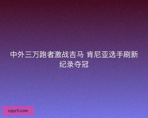 中外三万跑者激战吉马 肯尼亚选手刷新纪录夺冠