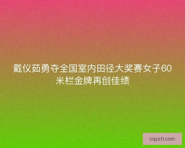 戴仪茹勇夺全国室内田径大奖赛女子60米栏金牌再创佳绩