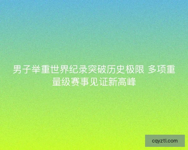 男子举重世界纪录突破历史极限 多项重量级赛事见证新高峰