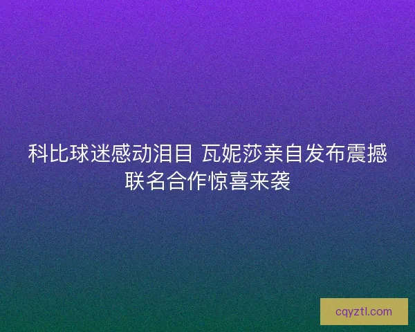 科比球迷感动泪目 瓦妮莎亲自发布震撼联名合作惊喜来袭