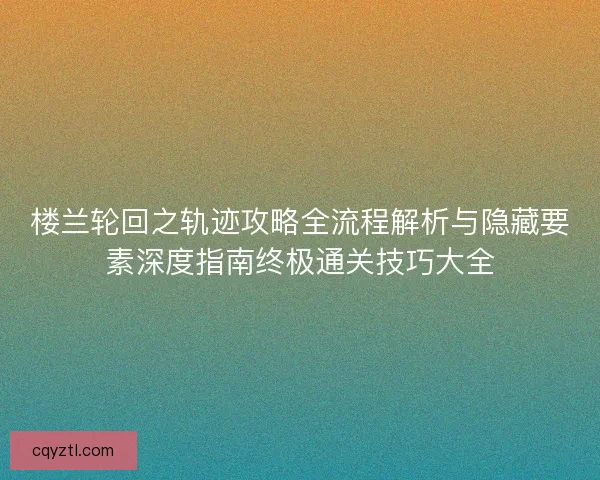 楼兰轮回之轨迹攻略全流程解析与隐藏要素深度指南终极通关技巧大全