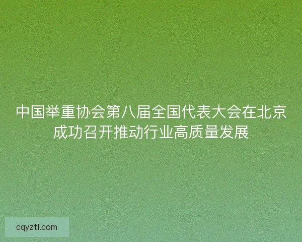 中国举重协会第八届全国代表大会在北京成功召开推动行业高质量发展