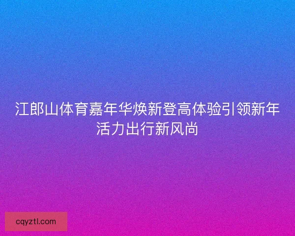 江郎山体育嘉年华焕新登高体验引领新年活力出行新风尚