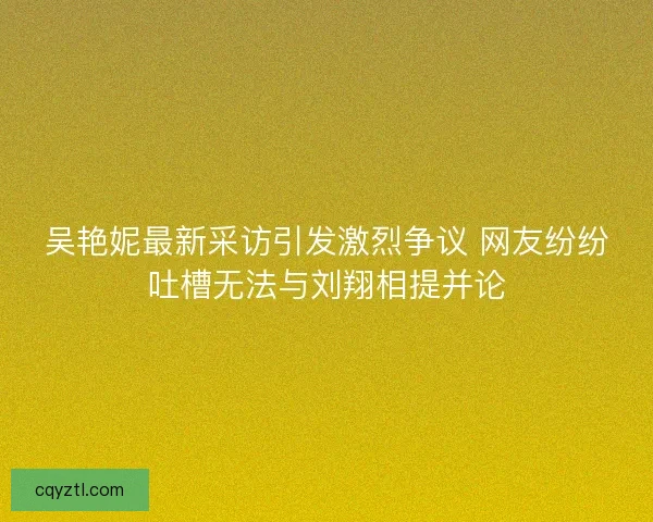 吴艳妮最新采访引发激烈争议 网友纷纷吐槽无法与刘翔相提并论