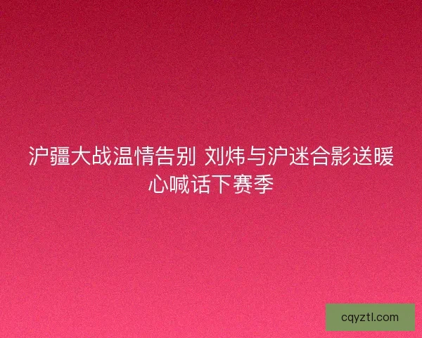 沪疆大战温情告别 刘炜与沪迷合影送暖心喊话下赛季