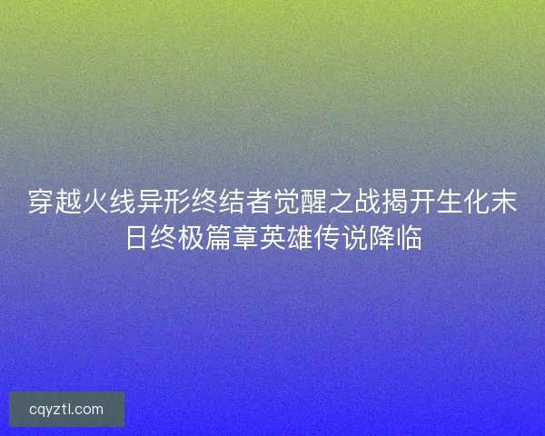 穿越火线异形终结者觉醒之战揭开生化末日终极篇章英雄传说降临