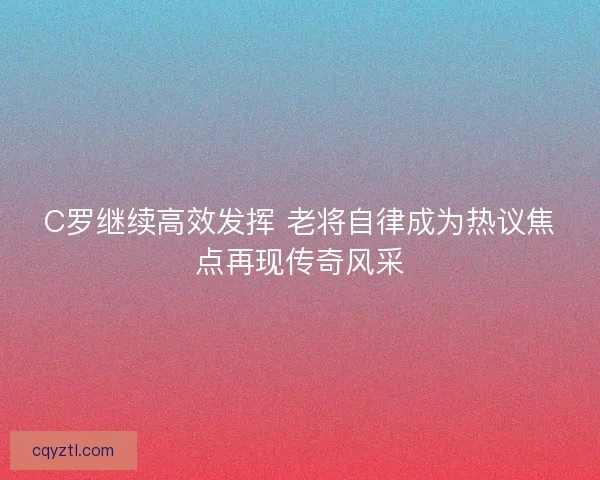 C罗继续高效发挥 老将自律成为热议焦点再现传奇风采