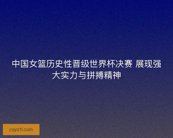 中国女篮历史性晋级世界杯决赛 展现强大实力与拼搏精神