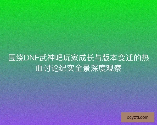 围绕DNF武神吧玩家成长与版本变迁的热血讨论纪实全景深度观察