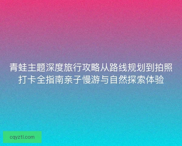 青蛙主题深度旅行攻略从路线规划到拍照打卡全指南亲子慢游与自然探索体验