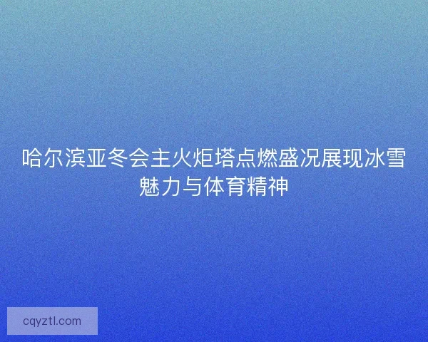哈尔滨亚冬会主火炬塔点燃盛况展现冰雪魅力与体育精神