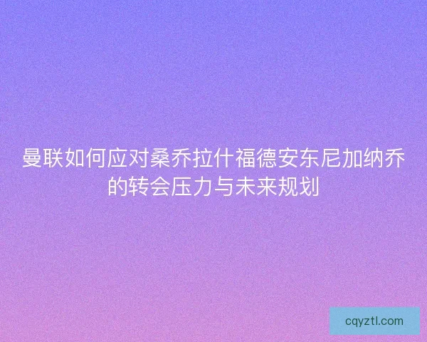 曼联如何应对桑乔拉什福德安东尼加纳乔的转会压力与未来规划